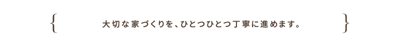 大切な家づくりを、ひとつひとつ丁寧に進めます。